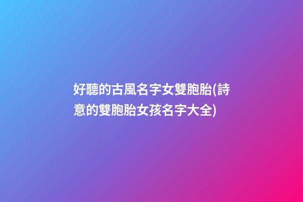 好聽的古風名字女雙胞胎(詩意的雙胞胎女孩名字大全)
