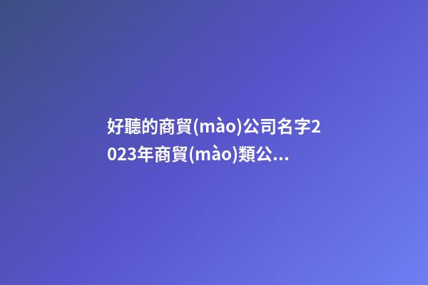 好聽的商貿(mào)公司名字2023年商貿(mào)類公司名字二篇-第1張-公司起名-玄機(jī)派