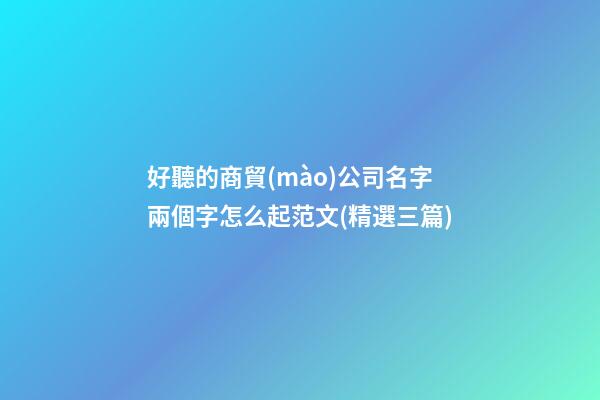 好聽的商貿(mào)公司名字兩個字怎么起范文(精選三篇)-第1張-公司起名-玄機派