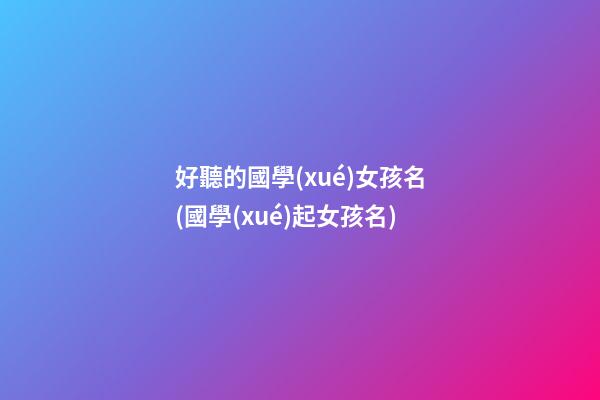 好聽的國學(xué)女孩名(國學(xué)起女孩名)