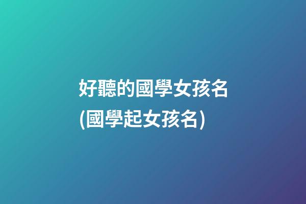 好聽的國學女孩名(國學起女孩名)