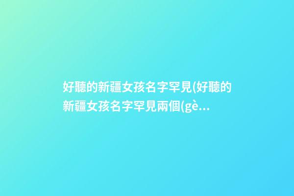 好聽的新疆女孩名字罕見(好聽的新疆女孩名字罕見兩個(gè)字)