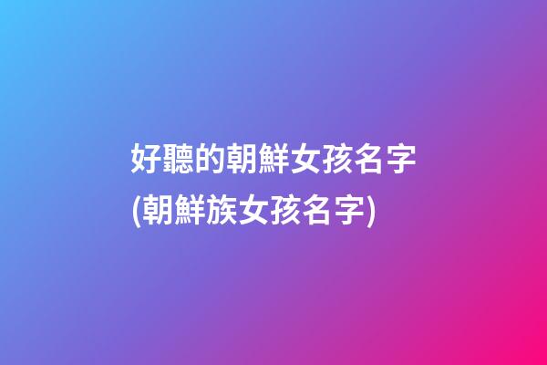 好聽的朝鮮女孩名字(朝鮮族女孩名字)