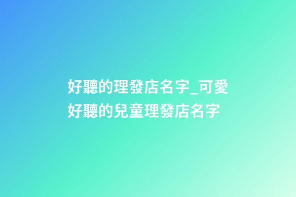 好聽的理發店名字_可愛好聽的兒童理發店名字