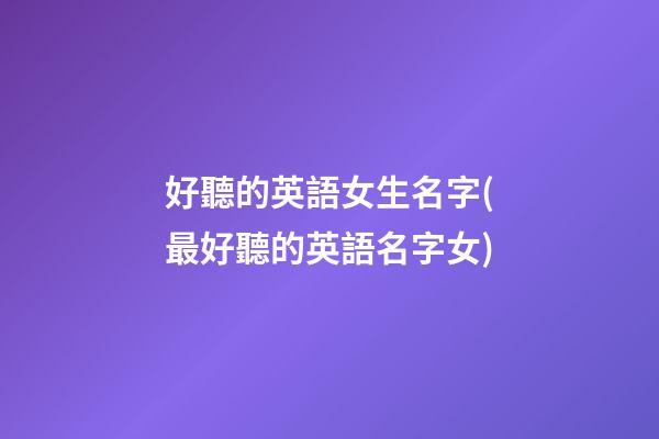 好聽的英語女生名字(最好聽的英語名字女)