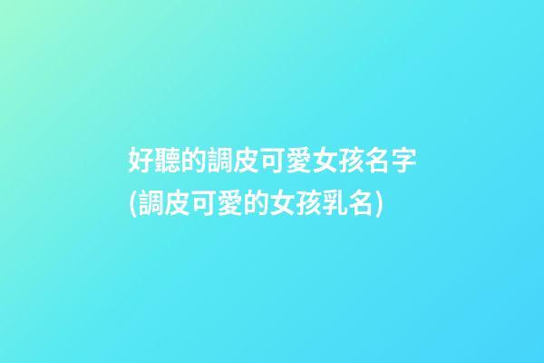 好聽的調皮可愛女孩名字(調皮可愛的女孩乳名)