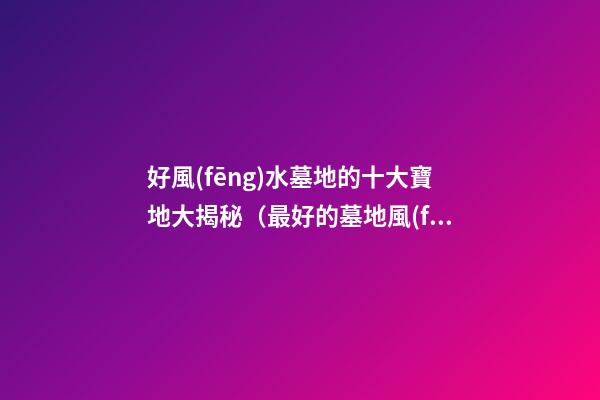 好風(fēng)水墓地的十大寶地大揭秘（最好的墓地風(fēng)水寶地）