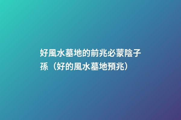 好風水墓地的前兆必蒙陰子孫（好的風水墓地預兆）