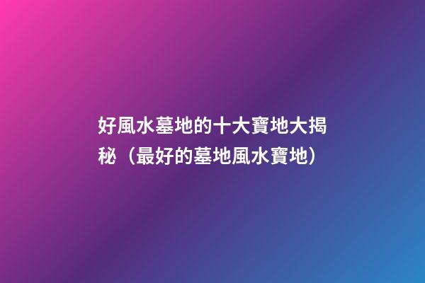好風水墓地的十大寶地大揭秘（最好的墓地風水寶地）