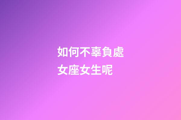 如何不辜負處女座女生呢-第1張-星座運勢-玄機派
