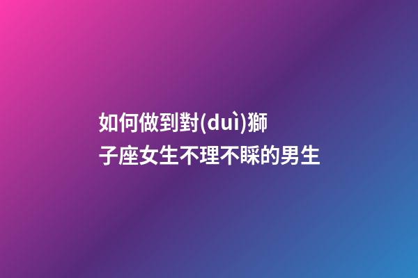 如何做到對(duì)獅子座女生不理不睬的男生-第1張-星座運(yùn)勢(shì)-玄機(jī)派