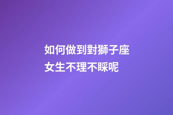 如何做到對獅子座女生不理不睬呢-第1張-星座運勢-玄機派