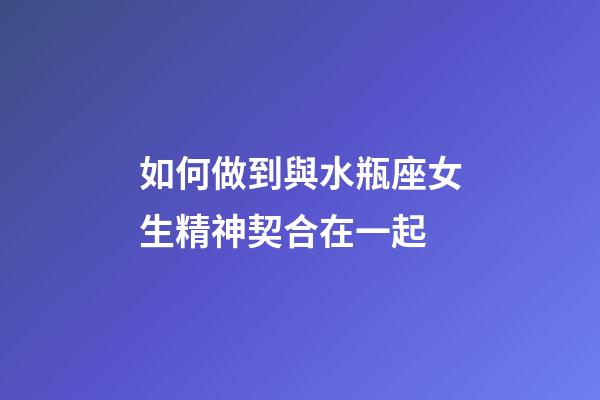 如何做到與水瓶座女生精神契合在一起-第1張-星座運勢-玄機派