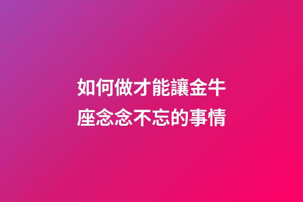 如何做才能讓金牛座念念不忘的事情