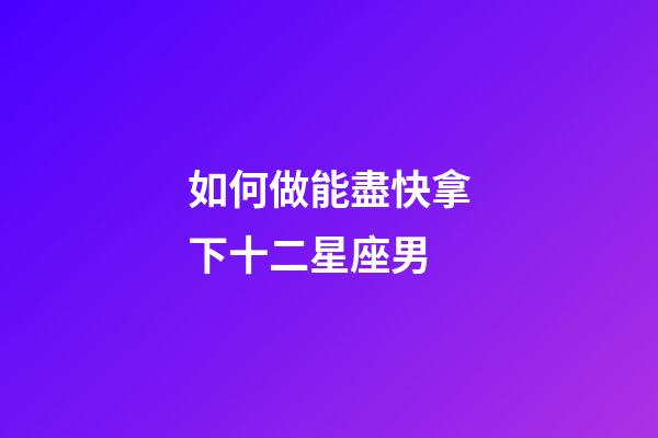 如何做能盡快拿下十二星座男-第1張-星座運(yùn)勢(shì)-玄機(jī)派