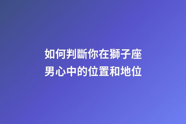 如何判斷你在獅子座男心中的位置和地位-第1張-星座運勢-玄機派