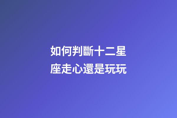 如何判斷十二星座走心還是玩玩-第1張-星座運勢-玄機派