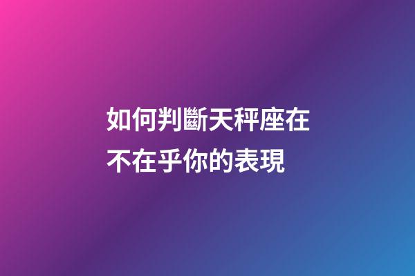 如何判斷天秤座在不在乎你的表現-第1張-星座運勢-玄機派