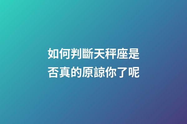 如何判斷天秤座是否真的原諒你了呢-第1張-星座運勢-玄機派