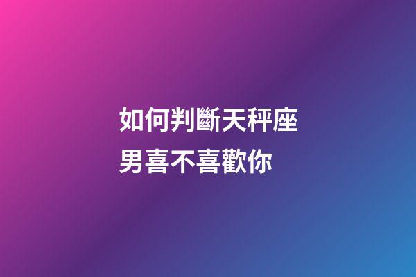 如何判斷天秤座男喜不喜歡你-第1張-星座運勢-玄機派