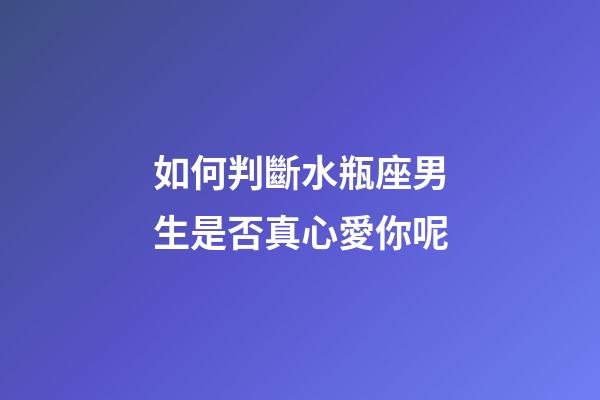 如何判斷水瓶座男生是否真心愛你呢-第1張-星座運勢-玄機派