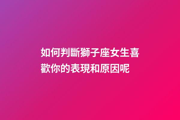 如何判斷獅子座女生喜歡你的表現和原因呢-第1張-星座運勢-玄機派