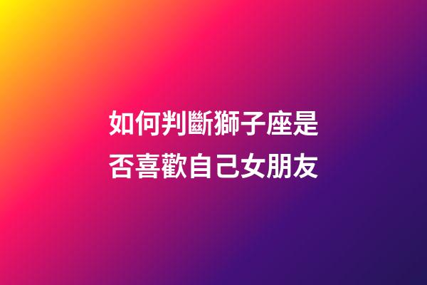 如何判斷獅子座是否喜歡自己女朋友-第1張-星座運勢-玄機派