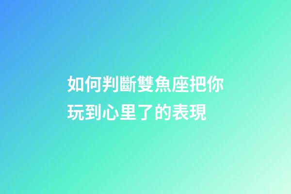 如何判斷雙魚座把你玩到心里了的表現-第1張-星座運勢-玄機派