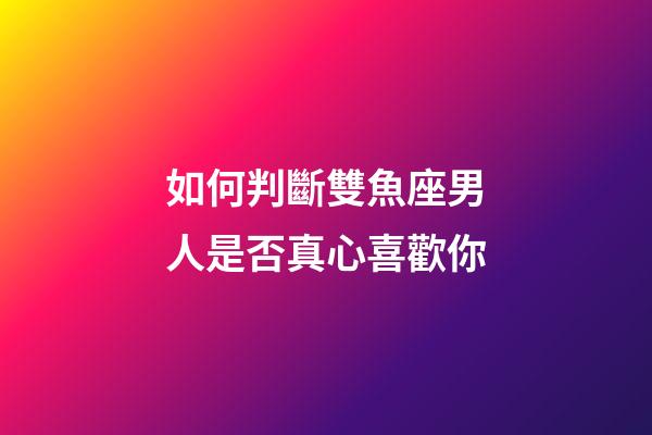 如何判斷雙魚座男人是否真心喜歡你-第1張-星座運勢-玄機派
