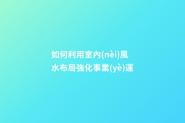 如何利用室內(nèi)風水布局強化事業(yè)運