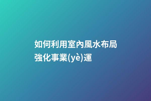 如何利用室內風水布局強化事業(yè)運