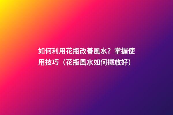 如何利用花瓶改善風水？掌握使用技巧（花瓶風水如何擺放好）