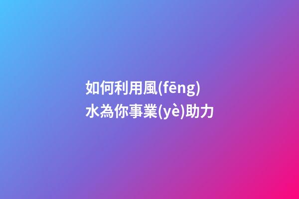如何利用風(fēng)水為你事業(yè)助力