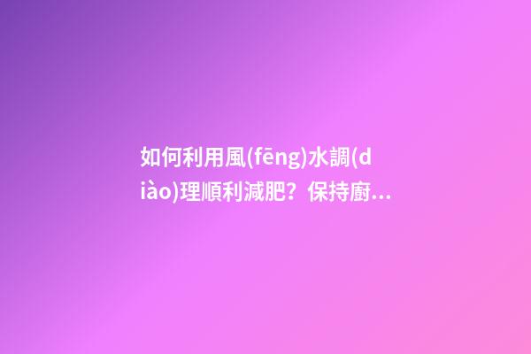 如何利用風(fēng)水調(diào)理順利減肥？保持廚廁環(huán)境整潔