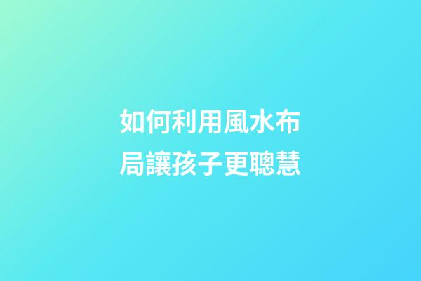 如何利用風水布局讓孩子更聰慧