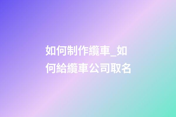 如何制作纜車_如何給纜車公司取名-第1張-公司起名-玄機派