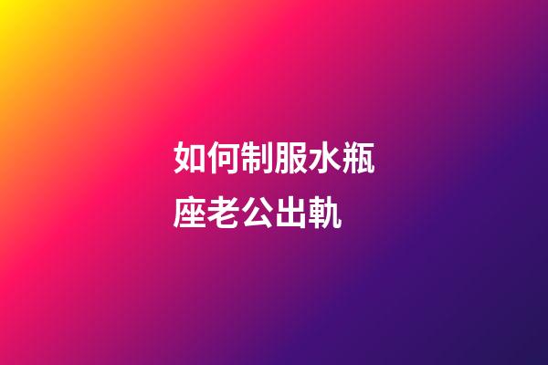 如何制服水瓶座老公出軌-第1張-星座運勢-玄機(jī)派