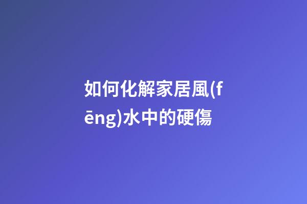 如何化解家居風(fēng)水中的硬傷