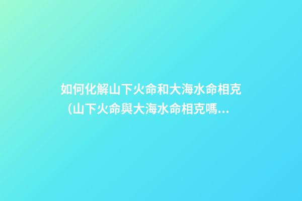 如何化解山下火命和大海水命相克（山下火命與大海水命相克嗎）