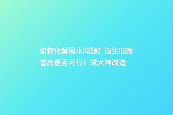 如何化解風水問題？衛生間改書房是否可行？求大神改造