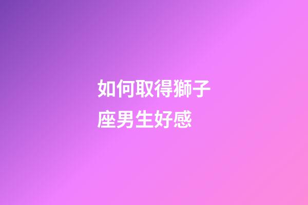 如何取得獅子座男生好感-第1張-星座運(yùn)勢(shì)-玄機(jī)派