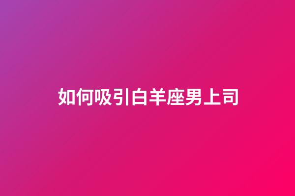 如何吸引白羊座男上司-第1張-星座運勢-玄機派