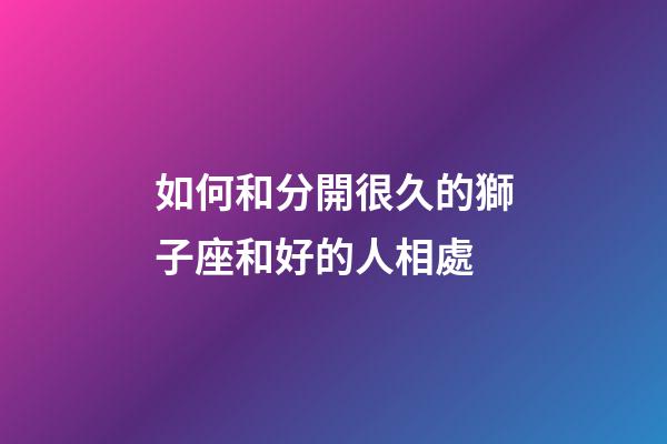如何和分開很久的獅子座和好的人相處-第1張-星座運勢-玄機派
