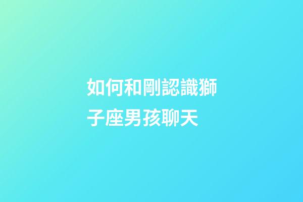 如何和剛認識獅子座男孩聊天-第1張-星座運勢-玄機派