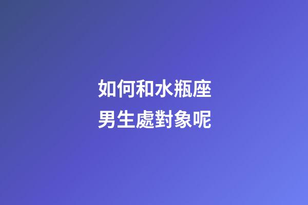 如何和水瓶座男生處對象呢-第1張-星座運勢-玄機派