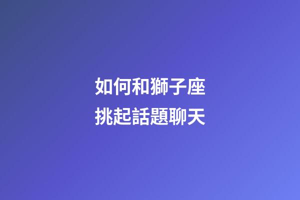 如何和獅子座挑起話題聊天-第1張-星座運勢-玄機派