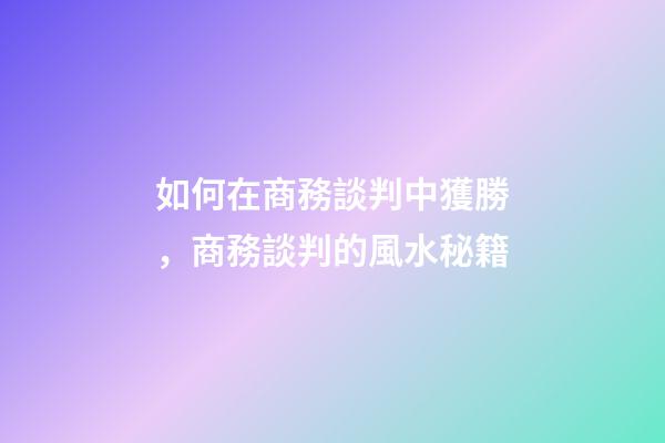 如何在商務談判中獲勝，商務談判的風水秘籍