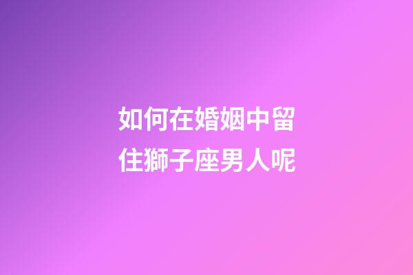 如何在婚姻中留住獅子座男人呢-第1張-星座運勢-玄機派