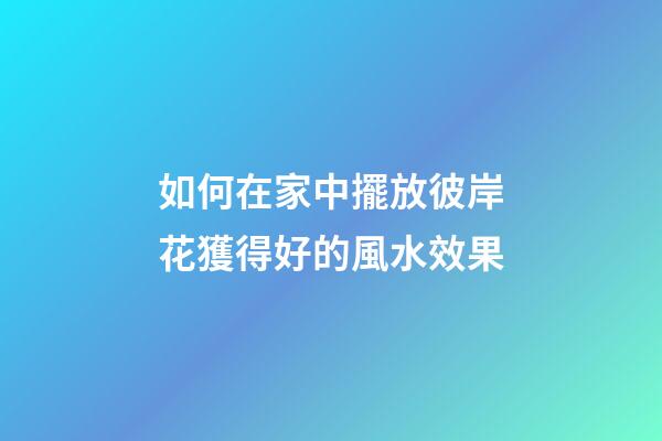 如何在家中擺放彼岸花獲得好的風水效果