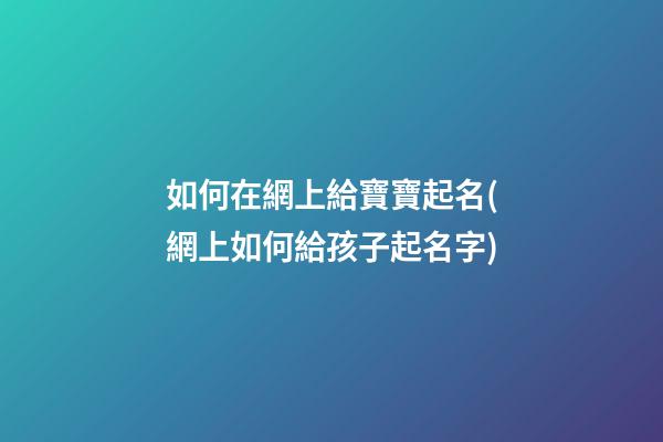 如何在網上給寶寶起名(網上如何給孩子起名字)